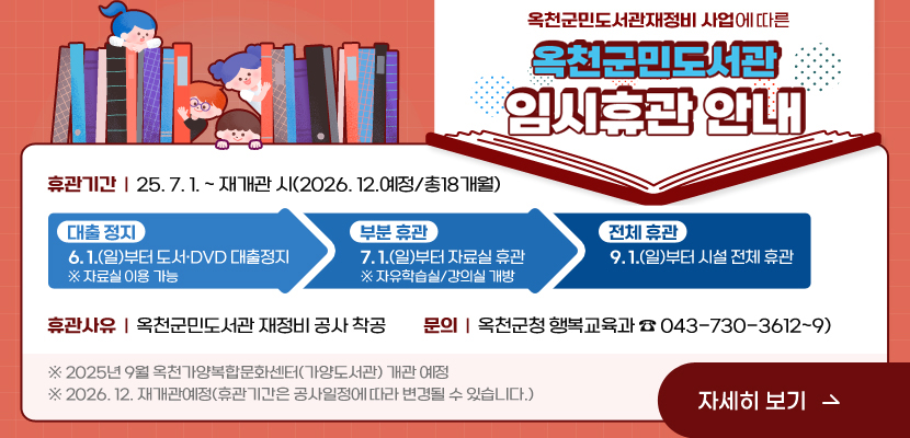 (옥천군민도서관재정비 사업)에 따른 옥천군민도서관 휴관 안내

1. 휴관 기간: 25. 7. 1. ~ 재개관 시(2026. 12.예정/총18개월)

  - 대출 정지: 6. 1.(일)부터 도서·DVD 대출정지    ※ 자료실 이용 가능
  - 부분 휴관: 7. 1.(화)부터 자료실 휴관 ※자유학습실/강의실 개방
  - 전체휴관: 9. 1.(월) 부터 시설 전체 휴관
2. 휴관 사유: 옥천군민도서관 재정비 공사 착공
3. 문의: 옥천군청 행복교육과(043-730-3612~9)
※ 2025년 9월 옥천가양복합문화센터(가양도서관) 개관 예정
※ 2026. 12. 재개관예정(휴관기간은 공사일정에 따라 변경될 수 있습니다.)
/자세히보기