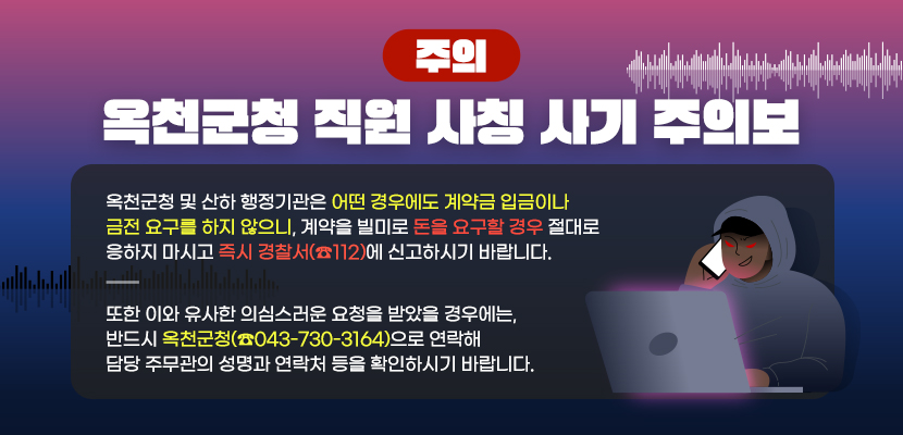 옥천군청 및 산하 행정기관은 어떤 경우에도 계약금 입금이나 금전 요구를 하지 않으니, 
계약을 빌미로 돈을 요구할 경우 절대로 응하지 마시고 즉시 경찰서(☎112)에 신고하시기 바랍니다.

또한 이와 유사한 의심스러운 요청을 받았을 경우에는,
반드시 옥천군청(☎043-730-3164)으로 연락해 담당 주무관의 성명과 연락처 등을 확인하시기 바랍니다.