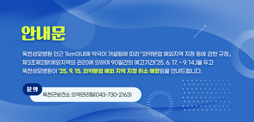 옥천성모병원 인근 1km이내에 약국이 개설됨에 따라 「의약분업 예외지역 지정 등에 관한 규정」 
제3조제2항(예외지역의 관리)에 의하여 90일간의 예고기간(‘25. 6. 17. ~ 9. 14.)을 두고 
옥천성모병원이 '25. 9. 15. 의약분업 예외 지역 지정 취소 예정임을 안내드립니다. 
문의: 옥천군보건소 의약관리팀(043-730-2163)