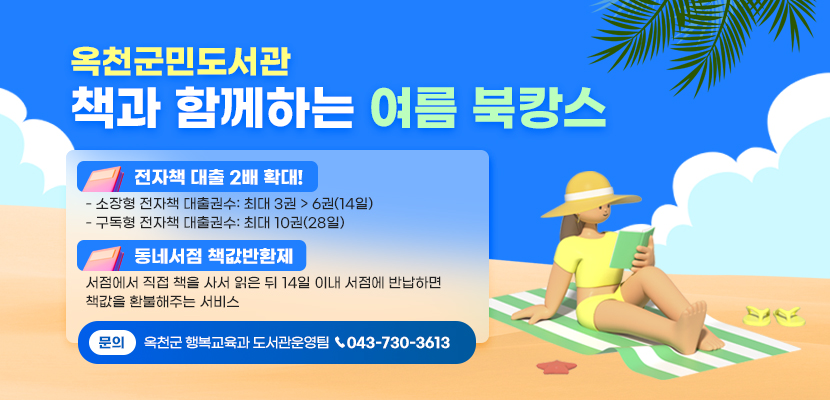 옥천군민도서관 책과 함께하는 여름 북캉스

1. 전자책 대출 2배 확대!
    - 소장형 전자책 대출권수: 최대 3권 > 6권(14일)
    - 구독형 전자책 대출권수: 최대 10권(28일)

2. 동네서점 책값반환제
   서점에서 직접 책을 사서 읽은 뒤 14일 이내 
   서점에 반납하면 책값을 환불해주는 서비스

3. 문의: 옥천군 행복교육과 도서관운영팀(043-730-3613)