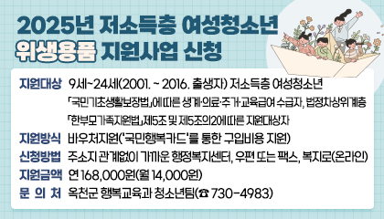 2025년 저소득층 여성청소년 위생용품 지원사업 신청

 - 지원대상: 9세~24세(2001. ~ 2016. 출생자) 저소득층 여성청소년
            「국민기초생활보장법」에 따른 생계·의료·주거·교육급여 수급자, 법정차상위계층
            「한부모가족지원법」제5조 및 제5조의2에 따른 지원대상자
 - 지원방식: 바우처지원('국민행복카드'를 통한 구입비용 지원)
 - 신청방법: 주소지 관계없이 가까운 행정복지센터, 우편 또는 팩스, 복지로(온라인) 
 - 지원금액: 연 168,000원(월 14,000원)
 - 문의처: 옥천군 행복교육과 청소년팀(☎ 730-4983)