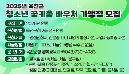 2025년 옥천군 청소년 꿈키움 바우처 가맹점 모집

/ 모집기간: 2025년 연중 
/ 모집업종    
* 교육활동: 독서실, 서점, 문구점    
* 문화·체육: 영화관, 공연장, 수영장, 헬스장, 당구장    
* 생활·건강: 이·미용실, 안경점, 약국, 편의점, 카페, 음식점 등 
/ 신청방법: 옥천군청 2층 청소년팀 
/ 신청서류: 가맹점신청서, 신분증, 대표자명의 통장사본, 사업자등록증 사본 
/ 지급방법: 매월 1회 계좌로 지급(가맹점 수수료 없음) 
/ 문의처: 옥천군청 행복교육과 ☎043)730-4983