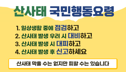 산사태국민행동요령
1. 일상생활 중에 점검하고
2. 산사태 발생 우려 시 대비하고
3. 산사태 발생 시 대피하고
4. 산사태 발생 후 신고하세요
산사태 막을 수는 없지만 피할 수는 있습니다