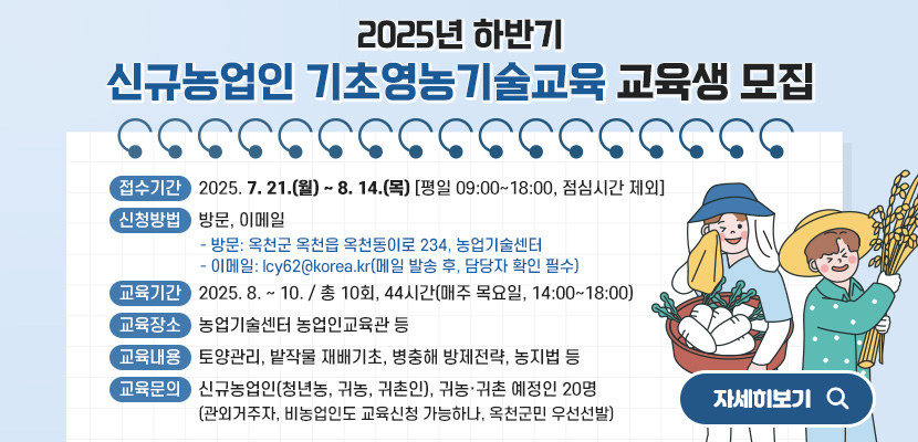 2025년 하반기 신규농업인 기초영농기술교육 교육생 모집
1. 접수기간: 2025. 7. 21.(월) ~ 8. 14.(목) [평일 09:00~18:00, 점심시간 제외]
2. 신청방법: 방문, 이메일
   - 방문: 옥천군 옥천읍 옥천동이로 234, 농업기술센터
   - 이메일: lcy62@korea.kr(메일 발송 후, 담당자 확인 필수)
3. 교육기간: 2025. 8. ~ 10. / 총 10회, 44시간(매주 목요일, 14:00~18:00)
4. 교육장소: 농업기술센터 농업인교육관 등
5. 교육내용: 토양관리, 밭작물 재배기초, 병충해 방제전략, 농지법 등
6. 교육문의: 신규농업인(청년농, 귀농, 귀촌인), 귀농‧귀촌 예정인 20명
 (관외거주자, 비농업인도 교육신청 가능하나, 옥천군민 우선선발)