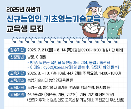 2025년 하반기 신규농업인 기초영농기술교육 교육생 모집
1. 접수기간: 2025. 7. 21.(월) ~ 8. 14.(목) [평일 09:00~18:00, 점심시간 제외]
2. 신청방법: 방문, 이메일
   - 방문: 옥천군 옥천읍 옥천동이로 234, 농업기술센터
   - 이메일: lcy62@korea.kr(메일 발송 후, 담당자 확인 필수)
3. 교육기간: 2025. 8. ~ 10. / 총 10회, 44시간(매주 목요일, 14:00~18:00)
4. 교육장소: 농업기술센터 농업인교육관 등
5. 교육내용: 토양관리, 밭작물 재배기초, 병충해 방제전략, 농지법 등
6. 교육문의: 신규농업인(청년농, 귀농, 귀촌인), 귀농‧귀촌 예정인 20명
 (관외거주자, 비농업인도 교육신청 가능하나, 옥천군민 우선선발)
