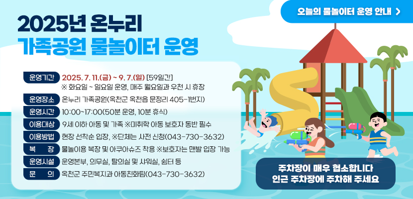 2025년 온누리 가족공원 물놀이터 운영

1. 운영기간: 2025. 7. 11.(금) ~ 9. 7.(일) [59일간] 
  ※ 화요일 ~ 일요일 운영, 매주 월요일과 우천 시 휴장
2. 운영장소: 온누리 가족공원(옥천군 옥천읍 문정리 405-1번지)
3. 운영시간: 10:00~17:00(50분 운영, 10분 휴식)
4. 이용대상: 9세 이하 아동 및 가족 ※미취학 아동 보호자 동반 필수
5.  복장: 물놀이용 복장 및 아쿠아슈즈 착용 ※ 보호자는 맨발 입장 가능
6. 이용방법: 현장 선착순 입장, ※단체는 사전 신청(043-730-3632)
7. 운영시설: 운영본부, 의무실, 탈의실 및 샤워실, 쉼터 등
8. 문의: 옥천군 주민복지과 아동친화팀(043-730-3632)
주차장이 매우 협소합니다
인근 주차장에 주차해 주세요
오늘의 물놀이터 운영 안내