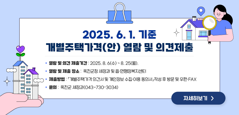 2025.6.1. 기준 개별주택가격(안) 열람 및 의견제출

1. 열람 및 의견 제출기간: 2025. 8. 6(수) ～ 8. 25(월).
2. 열람 및 제출 장소: 옥천군청 세정과 및 읍‧면행정복지센터
3. 제출방법: 「개별주택가격 의견서 및 개인정보 수집․이용 동의서」작성 후 방문 및 우편·FAX
4. 문의: 옥천군 세정과(043-730–3034)