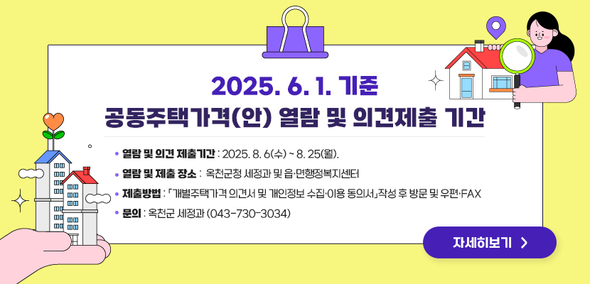 2025.6.1. 기준 공동주택가격(안) 열람 및 의견제출 

1. 열람 및 의견 제출기간: 2025. 8. 6(수) ～ 8. 25(월).
2. 열람 및 제출 장소: 옥천군청 세정과 및 읍‧면행정복지센터
3. 제출방법: 「개별주택가격 의견서 및 개인정보 수집․이용 동의서」작성 후 방문 및 우편·FAX
4. 문의: 옥천군 세정과(043-730–3034)