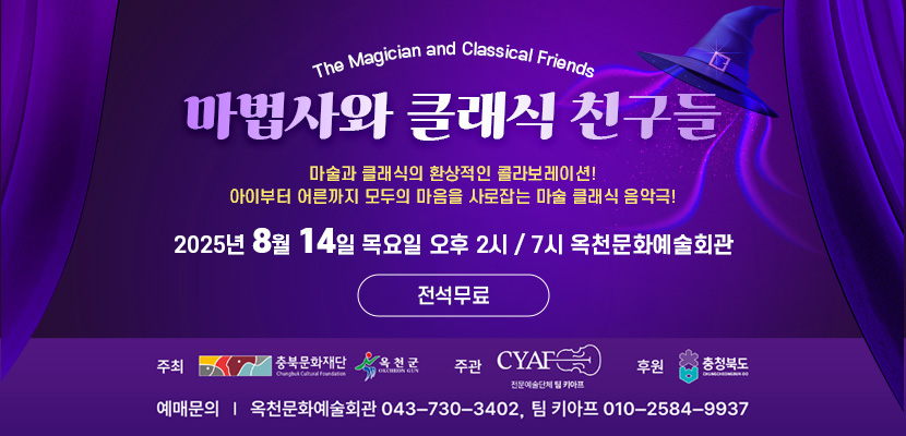 The Magician and Classical Friends
마법사와 클래식 친구들
마술과 클래식의 환상적인 콜라보레이션!
아이부터 어른까지 모두의 마음을 사로잡는 마술 클래식 음악극!
2025년 8월 14일 목요일 오후 2시 / 7시 옥천문화예술회관
전석무료
주최 : 충북문화재단, 옥천군
주관 : CYAF 전문예술단체 팀 키아프
후원 :  충청북도
예매문의 :  옥천문화예술회관 043-730-3402, 팀 키아프 010-2584-9937