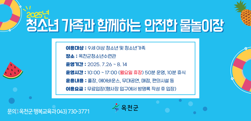 2025년 청소년 가족과 함께하는 안전한 물놀이장
이용대상 : 9세 이상 청소년 및 청소년가족
장소 : 옥천군청소년수련관
운영기간 : 2025. 7. 26 ~ 8. 14
운영시간 : 10:00 ~ 17:00 (월요일 휴장) 50분 운영, 10분 휴식
운용내용 : 풀장, 에어바운스, 무대공연, 매점, 편의시설 등
이용요금 : 무료입장(행사장 입구에서 방명록 작성 후 입장)
문의 : 옥천군 행복교육과 043)730-3771
옥천군