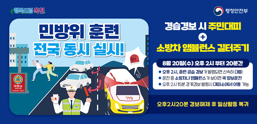 #행복드림옥천
#행정안전부
민방위 훈련 전국 동시 실시!
공습경보 시 주민대피 + 소방차〮앰뷸런스 길터주기

8월 20일(수) 오후 2시 부터 20분간
오후 2시, 훈련 공습경보가 발령되면 신속히 대피
운전 중 소방차나 앰뷸런스가 보이면 꼭 양보운전

오후 2시 20분 경보해제 후 일상활동 복귀
오후 2시 15분 경계경보 발령시 대피소에서 이동 가능